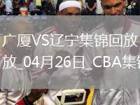 04月26日CBA季后賽半決賽G1 廣廈 - 遼寧 精彩鏡頭